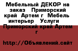 Мебельный ДЕКОР на заказ - Приморский край, Артем г. Мебель, интерьер » Услуги   . Приморский край,Артем г.